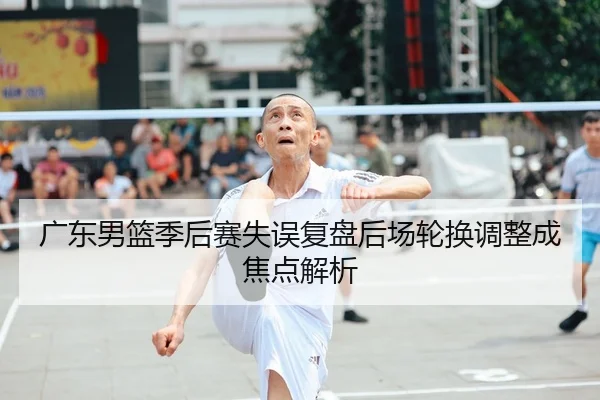 广东男篮季后赛失误复盘后场轮换调整成焦点解析