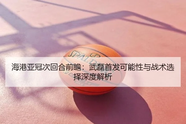 海港亚冠次回合前瞻：武磊首发可能性与战术选择深度解析