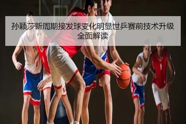 孙颖莎新周期接发球变化明显世乒赛前技术升级全面解读