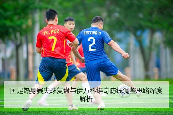 国足热身赛失球复盘与伊万科维奇防线调整思路深度解析
