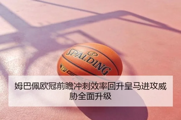 姆巴佩欧冠前瞻冲刺效率回升皇马进攻威胁全面升级