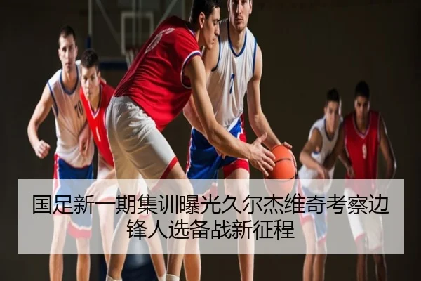 国足新一期集训曝光久尔杰维奇考察边锋人选备战新征程