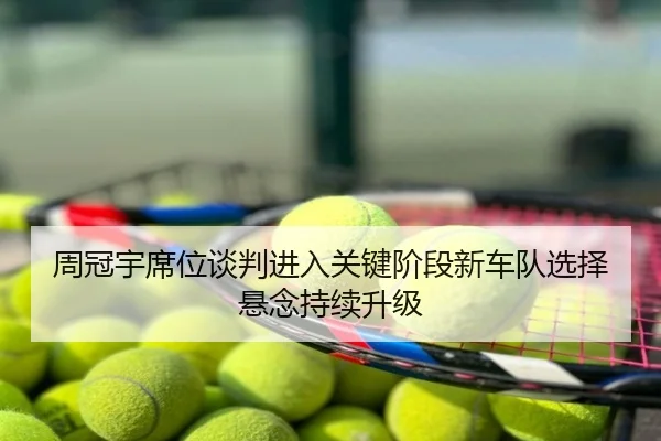 周冠宇席位谈判进入关键阶段新车队选择悬念持续升级